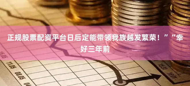 正规股票配资平台日后定能带领我族越发繁荣！”“幸好三年前