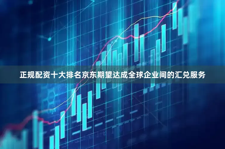 正规配资十大排名京东期望达成全球企业间的汇兑服务