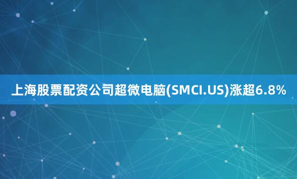 上海股票配资公司超微电脑(SMCI.US)涨超6.8%