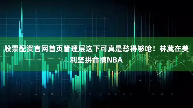 股票配资官网首页管理层这下可真是愁得够呛！林葳在美利坚拼命搞NBA