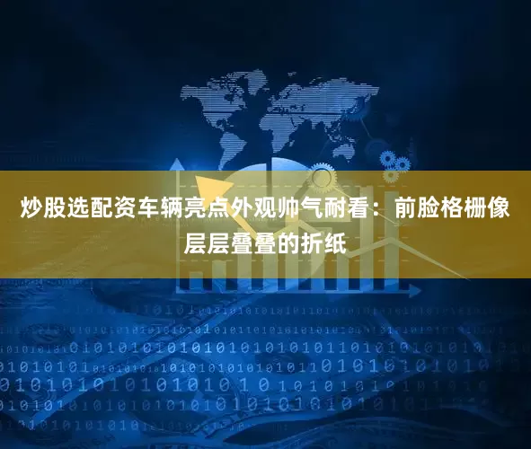 炒股选配资车辆亮点外观帅气耐看：前脸格栅像层层叠叠的折纸