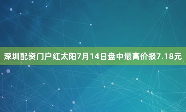 深圳配资门户红太阳7月14日盘中最高价报7.18元