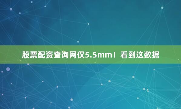 股票配资查询网仅5.5mm！看到这数据