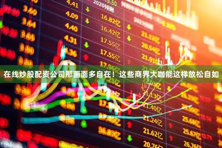 在线炒股配资公司那画面多自在！这些商界大咖能这样放松自如
