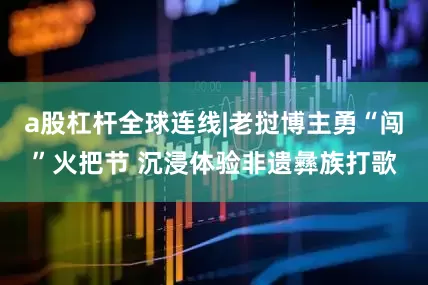 a股杠杆全球连线|老挝博主勇“闯”火把节 沉浸体验非遗彝族打歌