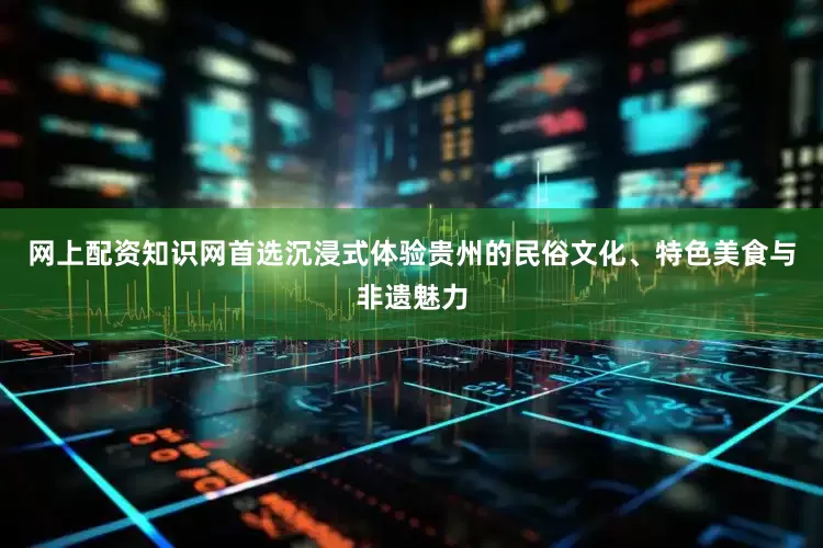 网上配资知识网首选沉浸式体验贵州的民俗文化、特色美食与非遗魅力