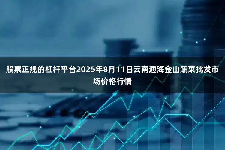 股票正规的杠杆平台2025年8月11日云南通海金山蔬菜批发市场价格行情