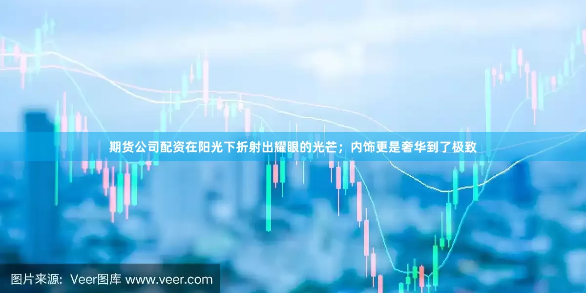 期货公司配资在阳光下折射出耀眼的光芒；内饰更是奢华到了极致