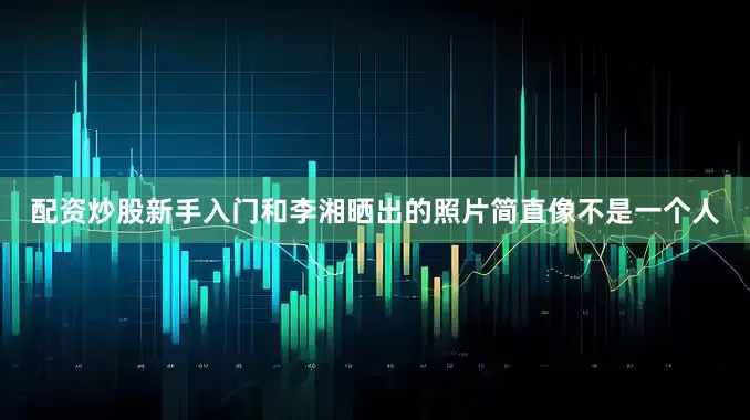 配资炒股新手入门和李湘晒出的照片简直像不是一个人