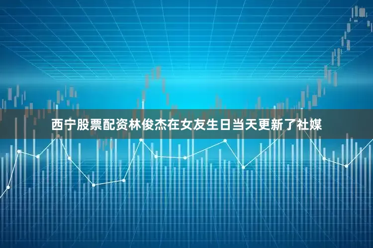 西宁股票配资林俊杰在女友生日当天更新了社媒