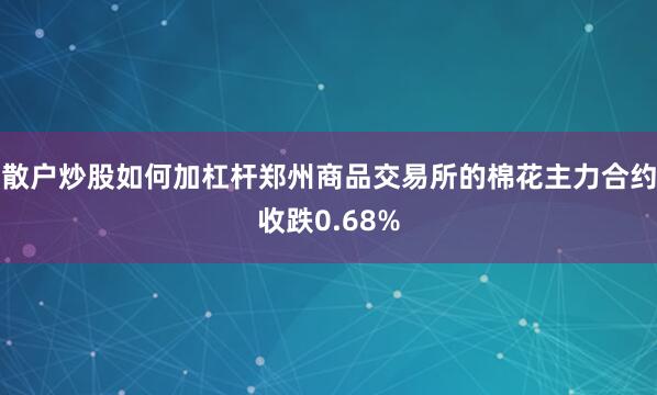 散户炒股如何加杠杆郑州商品交易所的棉花主力合约收跌0.68%