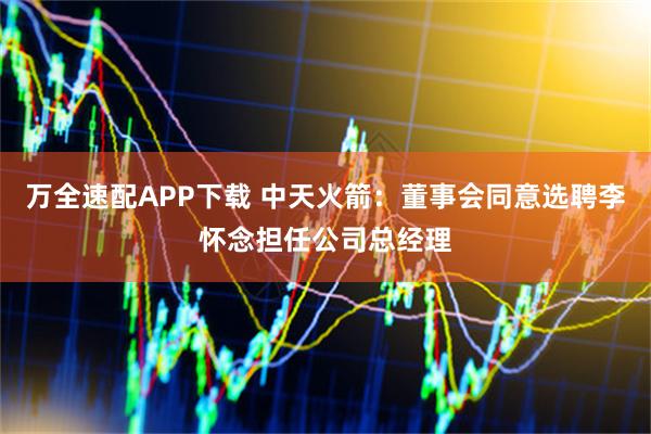 万全速配APP下载 中天火箭：董事会同意选聘李怀念担任公司总经理