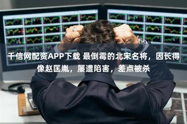 千信网配资APP下载 最倒霉的北宋名将，因长得像赵匡胤，屡遭陷害，差点被杀