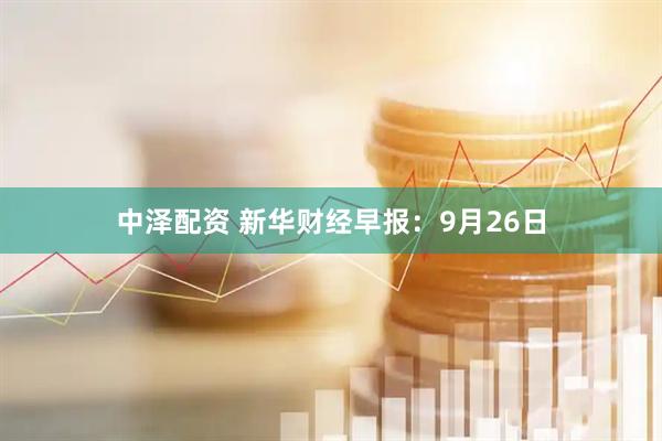 中泽配资 新华财经早报：9月26日