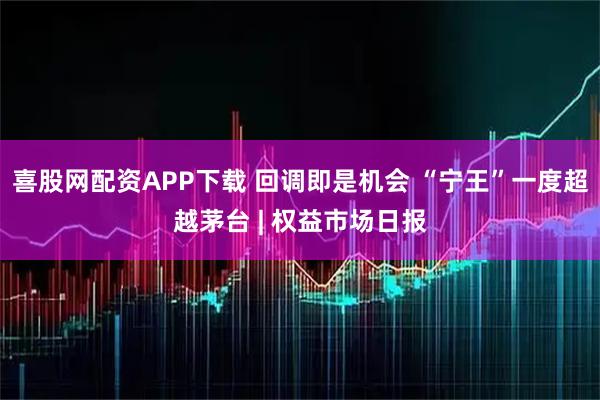 喜股网配资APP下载 回调即是机会 “宁王”一度超越茅台 | 权益市场日报