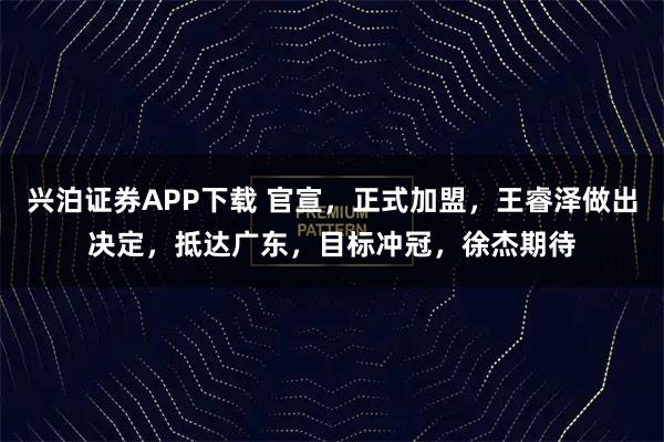 兴泊证券APP下载 官宣，正式加盟，王睿泽做出决定，抵达广东，目标冲冠，徐杰期待