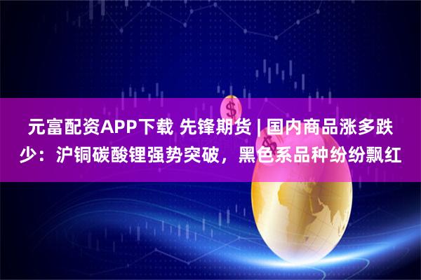 元富配资APP下载 先锋期货 | 国内商品涨多跌少：沪铜碳酸锂强势突破，黑色系品种纷纷飘红