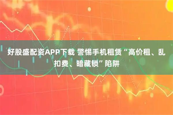 好股盛配资APP下载 警惕手机租赁“高价租、乱扣费、暗藏锁”陷阱