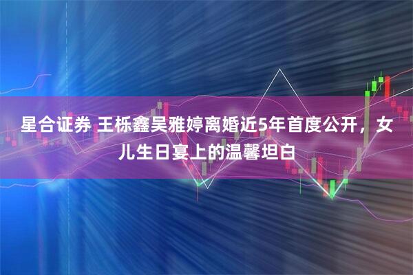 星合证券 王栎鑫吴雅婷离婚近5年首度公开，女儿生日宴上的温馨坦白