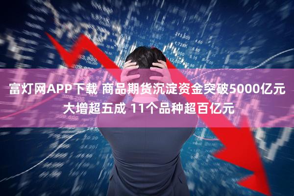 富灯网APP下载 商品期货沉淀资金突破5000亿元 大增超五成 11个品种超百亿元