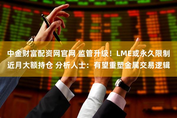 中金财富配资网官网 监管升级！LME或永久限制近月大额持仓 分析人士：有望重塑金属交易逻辑