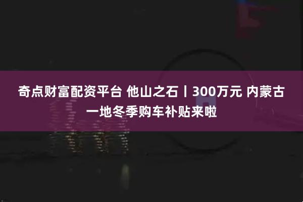 奇点财富配资平台 他山之石丨300万元 内蒙古一地冬季购车补贴来啦