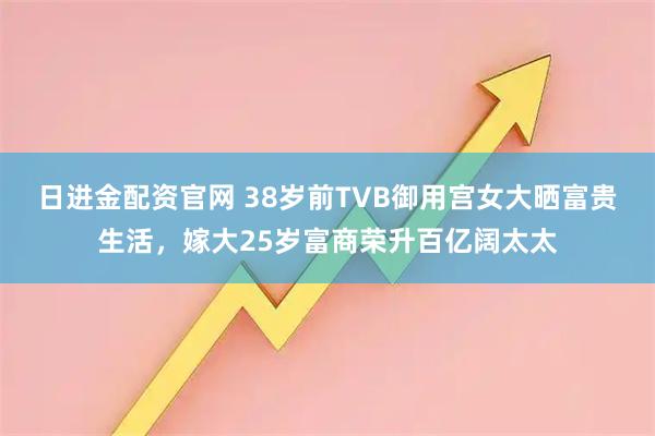 日进金配资官网 38岁前TVB御用宫女大晒富贵生活，嫁大25岁富商荣升百亿阔太太