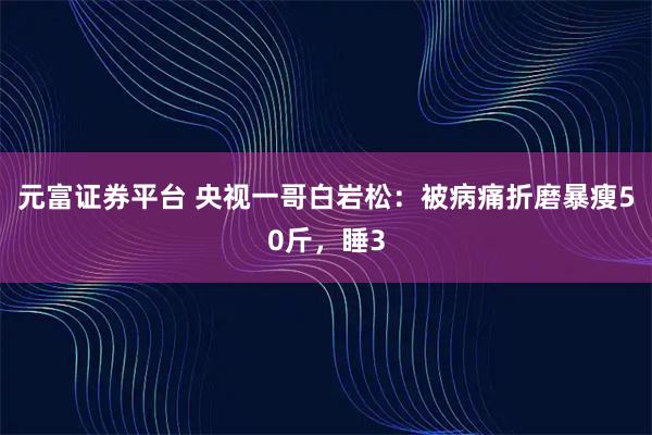 元富证券平台 央视一哥白岩松：被病痛折磨暴瘦50斤，睡3