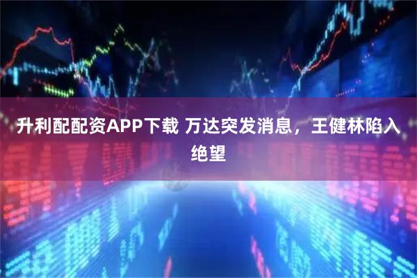 升利配配资APP下载 万达突发消息，王健林陷入绝望