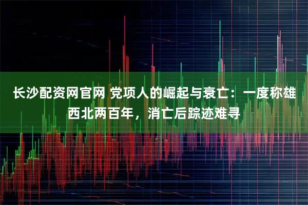 长沙配资网官网 党项人的崛起与衰亡：一度称雄西北两百年，消亡后踪迹难寻