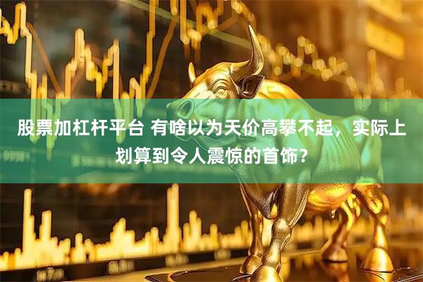 股票加杠杆平台 有啥以为天价高攀不起，实际上划算到令人震惊的首饰？