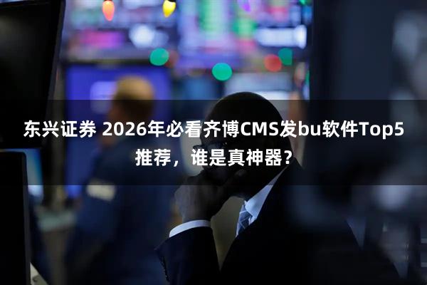 东兴证券 2026年必看齐博CMS发bu软件Top5推荐，谁是真神器？