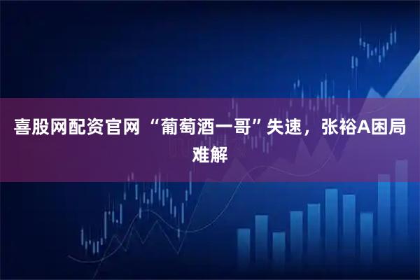 喜股网配资官网 “葡萄酒一哥”失速，张裕A困局难解