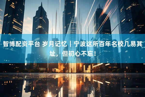 智博配资平台 岁月记忆｜宁波这所百年名校几易其址，但初心不忘！