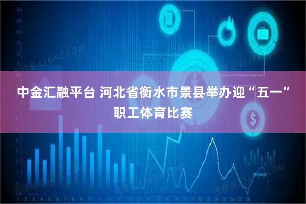 中金汇融平台 河北省衡水市景县举办迎“五一”职工体育比赛