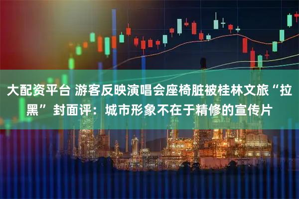 大配资平台 游客反映演唱会座椅脏被桂林文旅“拉黑” 封面评：城市形象不在于精修的宣传片