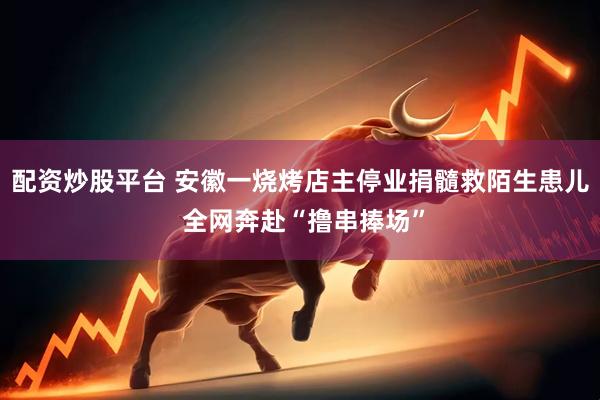 配资炒股平台 安徽一烧烤店主停业捐髓救陌生患儿 全网奔赴“撸串捧场”