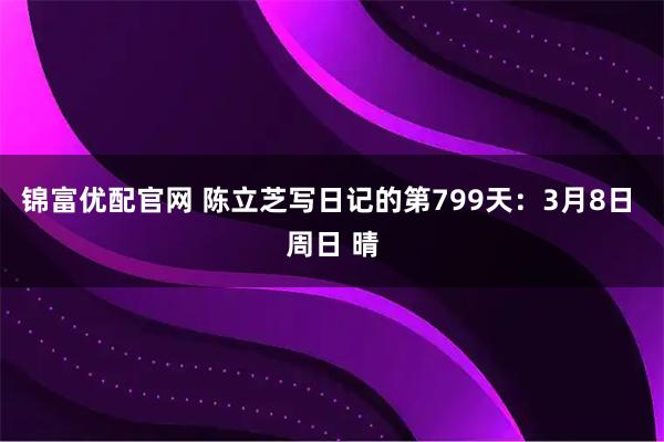 锦富优配官网 陈立芝写日记的第799天：3月8日 周日 晴