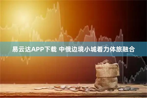 易云达APP下载 中俄边境小城着力体旅融合