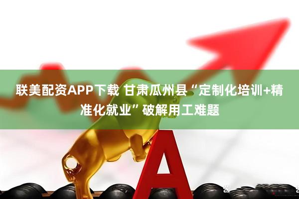 联美配资APP下载 甘肃瓜州县“定制化培训+精准化就业”破解用工难题