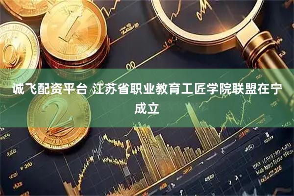 诚飞配资平台 江苏省职业教育工匠学院联盟在宁成立